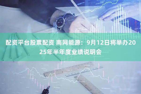 配资平台股票配资 南网能源：9月12日将举办2025年半年度业绩说明会