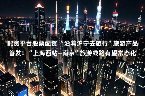 配资平台股票配资 “沿着沪宁去旅行”旅游产品首发！“上海西站—南京”旅游线路有望常态化