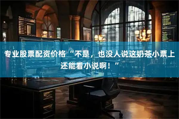 专业股票配资价格 “不是，也没人说这奶茶小票上还能看小说啊！”