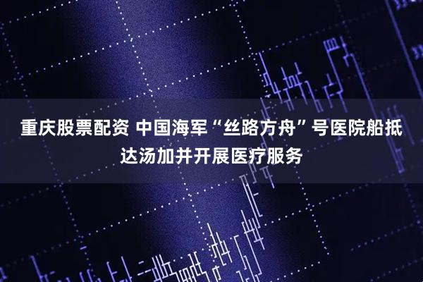 重庆股票配资 中国海军“丝路方舟”号医院船抵达汤加并开展医疗服务