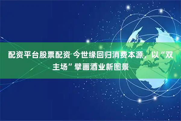 配资平台股票配资 今世缘回归消费本源，以“双主场”擘画酒业新图景