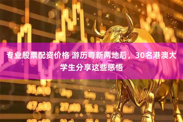 专业股票配资价格 游历粤新两地后，30名港澳大学生分享这些感悟