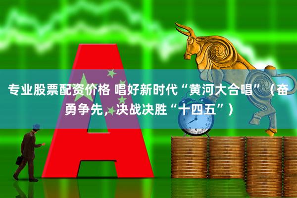 专业股票配资价格 唱好新时代“黄河大合唱”（奋勇争先，决战决胜“十四五”）