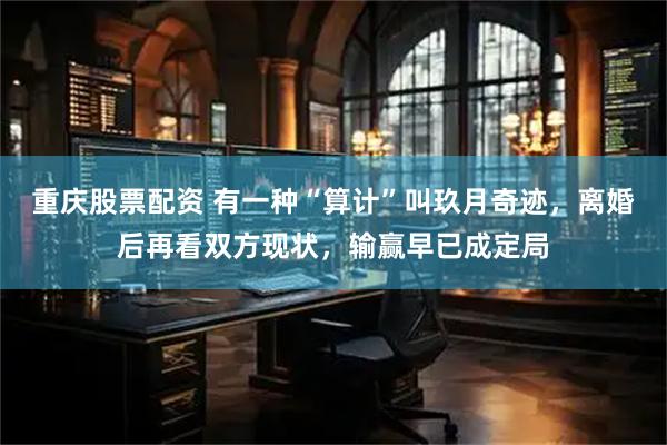 重庆股票配资 有一种“算计”叫玖月奇迹，离婚后再看双方现状，输赢早已成定局