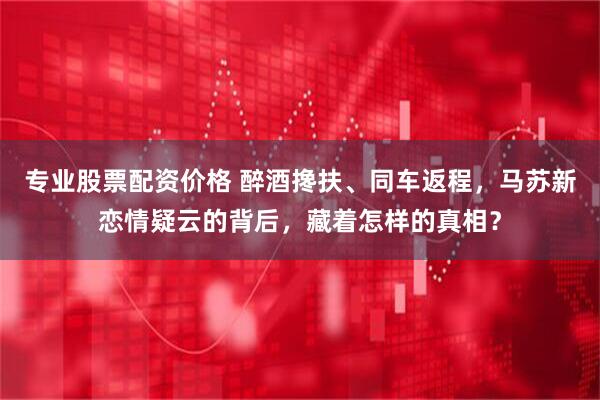 专业股票配资价格 醉酒搀扶、同车返程，马苏新恋情疑云的背后，藏着怎样的真相？