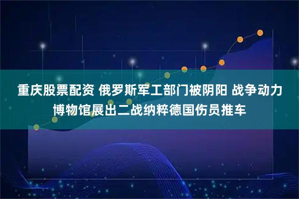 重庆股票配资 俄罗斯军工部门被阴阳 战争动力博物馆展出二战纳粹德国伤员推车