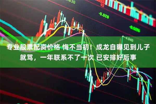 专业股票配资价格 悔不当初！成龙自曝见到儿子就骂，一年联系不了一次 已安排好后事