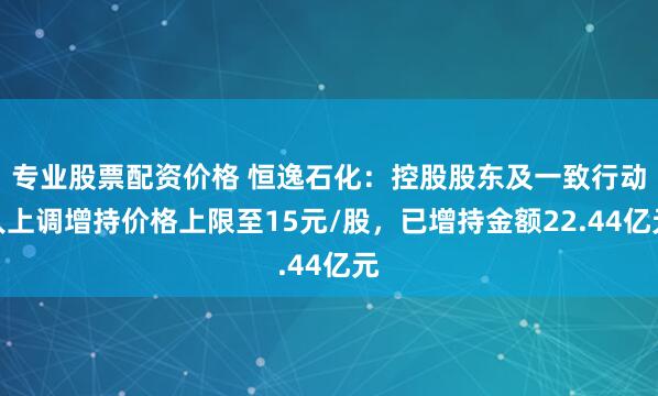 专业股票配资价格 恒逸石化：控股股东及一致行动人上调增持价格上限至15元/股，已增持金额22.44亿元