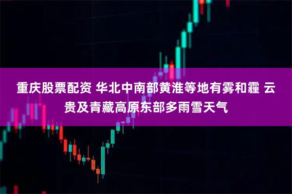 重庆股票配资 华北中南部黄淮等地有雾和霾 云贵及青藏高原东部多雨雪天气