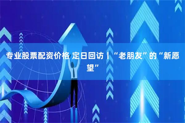 专业股票配资价格 定日回访丨“老朋友”的“新愿望”