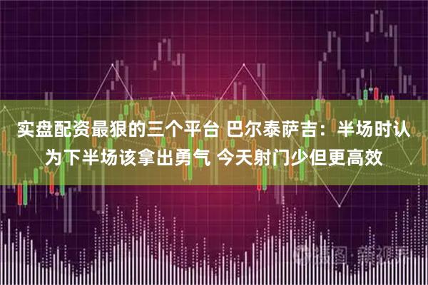 实盘配资最狠的三个平台 巴尔泰萨吉：半场时认为下半场该拿出勇气 今天射门少但更高效