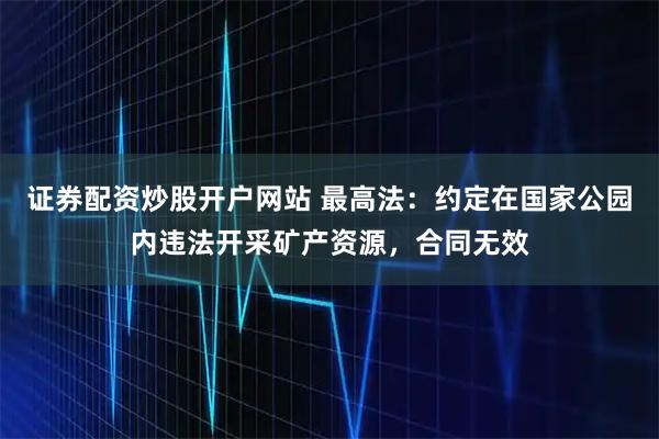 证券配资炒股开户网站 最高法：约定在国家公园内违法开采矿产资源，合同无效
