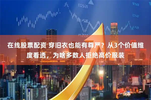 在线股票配资 穿旧衣也能有尊严？从3个价值维度看透，为啥多数人拒绝高价服装