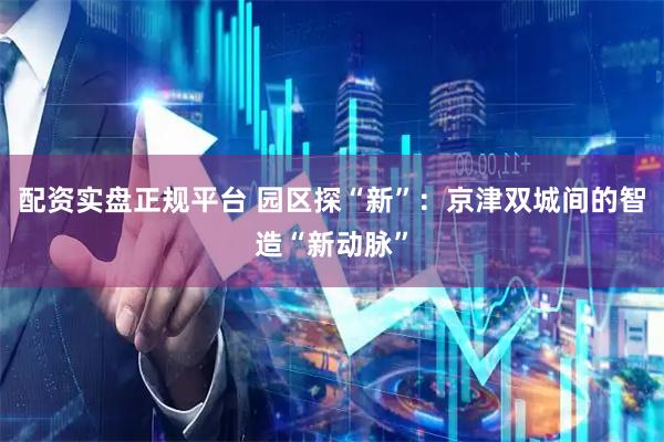 配资实盘正规平台 园区探“新”：京津双城间的智造“新动脉”