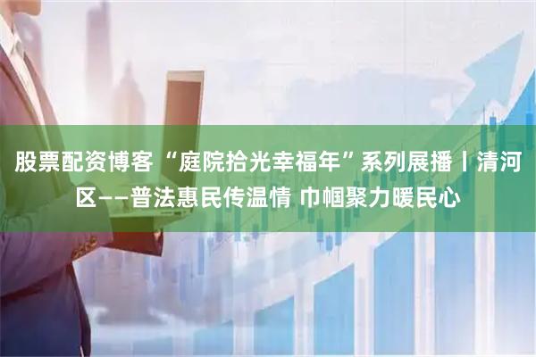 股票配资博客 “庭院拾光幸福年”系列展播丨清河区——普法惠民传温情 巾帼聚力暖民心