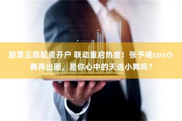 股票正规配资开户 联动重启热度！张予曦cos小舞再出圈，是你心中的天选小舞吗？