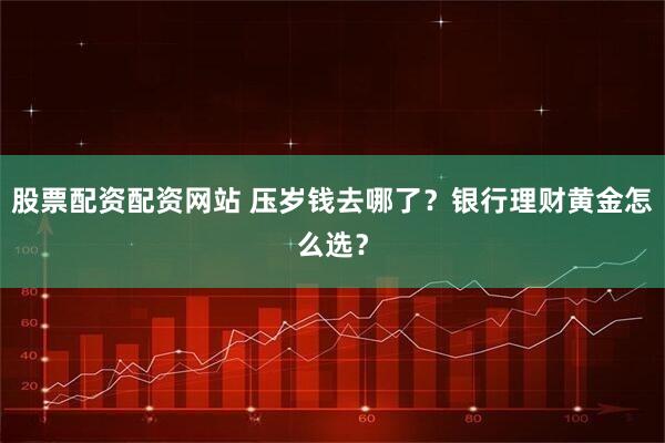 股票配资配资网站 压岁钱去哪了？银行理财黄金怎么选？