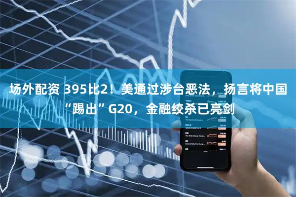 场外配资 395比2！美通过涉台恶法，扬言将中国“踢出”G20，金融绞杀已亮剑
