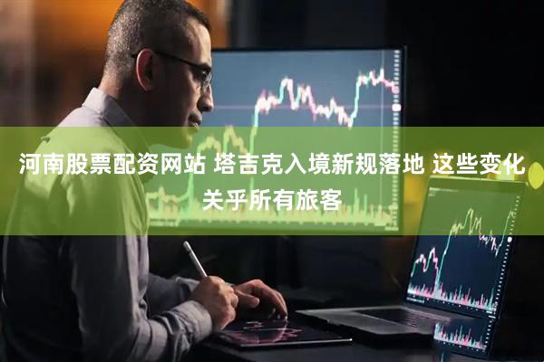 河南股票配资网站 塔吉克入境新规落地 这些变化关乎所有旅客