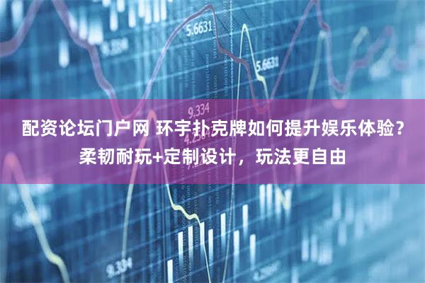 配资论坛门户网 环宇扑克牌如何提升娱乐体验？柔韧耐玩+定制设计，玩法更自由