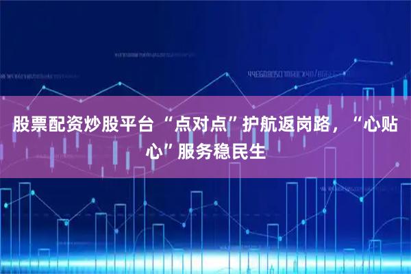 股票配资炒股平台 “点对点”护航返岗路，“心贴心”服务稳民生