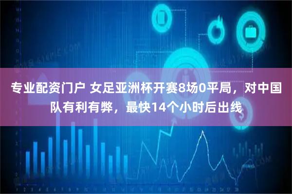 专业配资门户 女足亚洲杯开赛8场0平局，对中国队有利有弊，最快14个小时后出线
