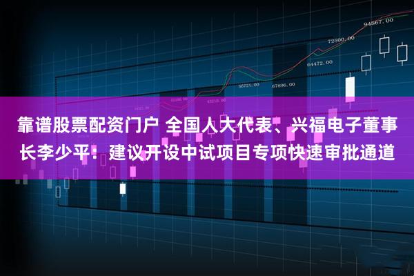 靠谱股票配资门户 全国人大代表、兴福电子董事长李少平：建议开设中试项目专项快速审批通道