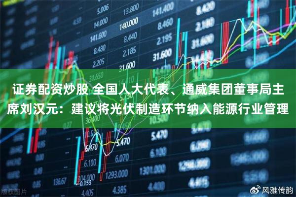证券配资炒股 全国人大代表、通威集团董事局主席刘汉元：建议将光伏制造环节纳入能源行业管理