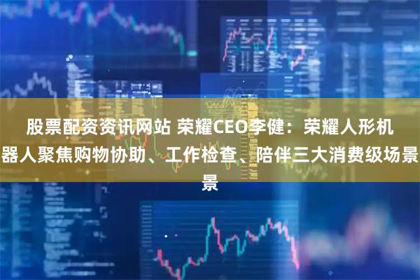 股票配资资讯网站 荣耀CEO李健：荣耀人形机器人聚焦购物协助、工作检查、陪伴三大消费级场景