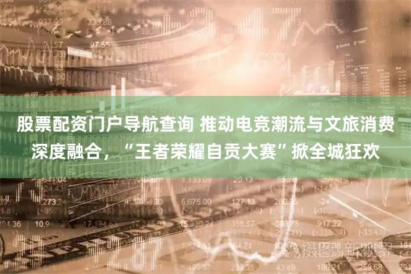 股票配资门户导航查询 推动电竞潮流与文旅消费深度融合，“王者荣耀自贡大赛”掀全城狂欢