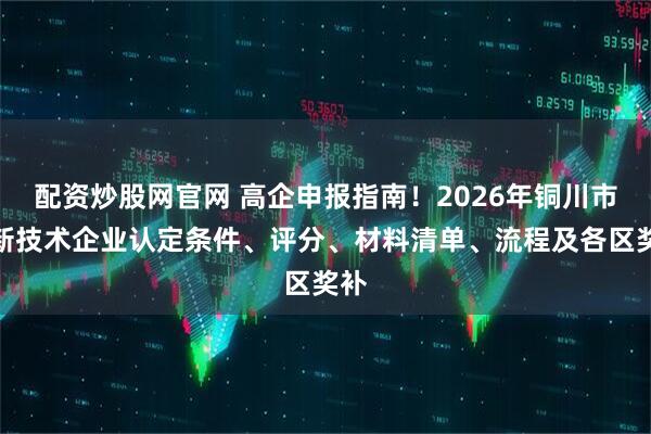 配资炒股网官网 高企申报指南！2026年铜川市高新技术企业认定条件、评分、材料清单、流程及各区奖补