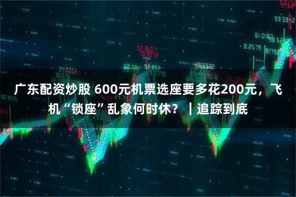 广东配资炒股 600元机票选座要多花200元，飞机“锁座”乱象何时休？｜追踪到底
