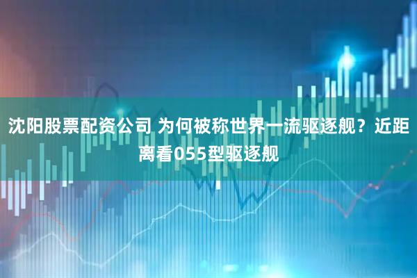 沈阳股票配资公司 为何被称世界一流驱逐舰？近距离看055型驱逐舰