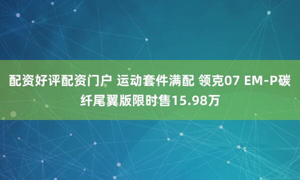 配资好评配资门户 运动套件满配 领克07 EM-P碳纤尾翼版限时售15.98万