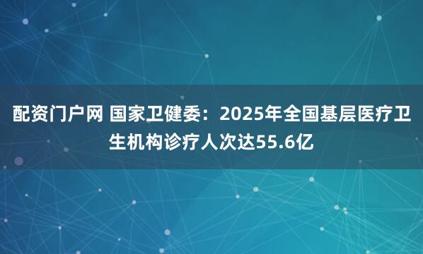 配资门户网 国家卫健委：2025年全国基层医疗卫生机构诊疗人次达55.6亿