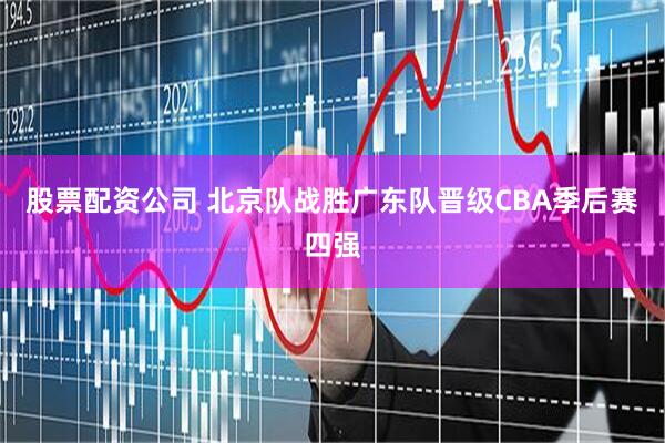 股票配资公司 北京队战胜广东队晋级CBA季后赛四强