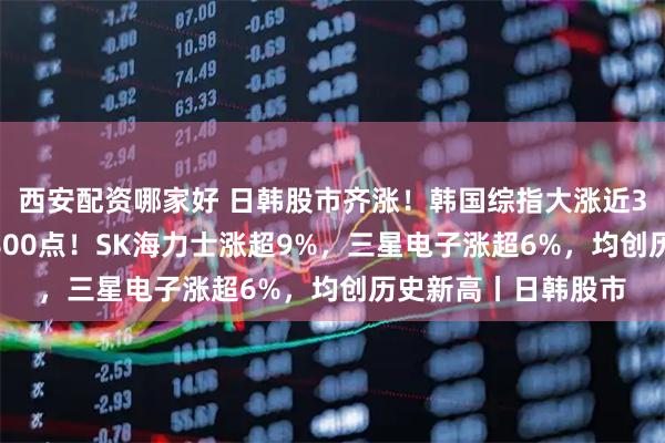 西安配资哪家好 日韩股市齐涨！韩国综指大涨近300点，一度突破7800点！SK海力士涨超9%，三星电子涨超6%，均创历史新高丨日韩股市