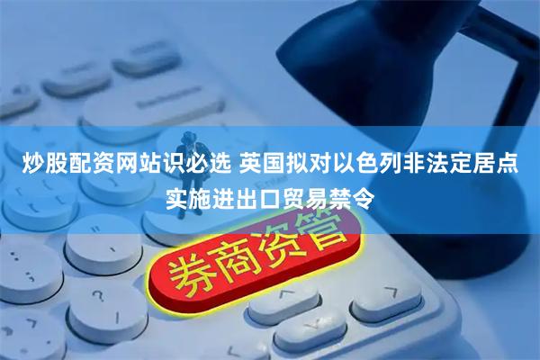 炒股配资网站识必选 英国拟对以色列非法定居点实施进出口贸易禁令