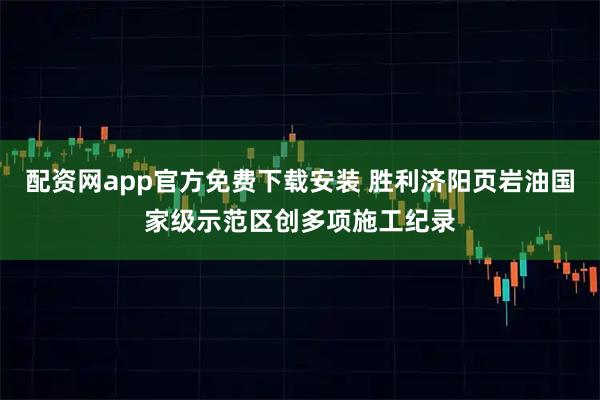 配资网app官方免费下载安装 胜利济阳页岩油国家级示范区创多项施工纪录