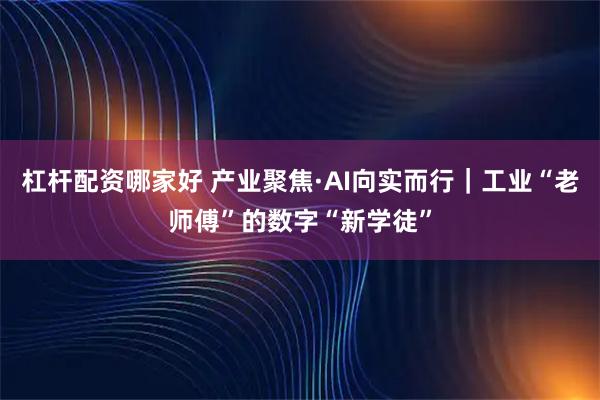 杠杆配资哪家好 产业聚焦·AI向实而行｜工业“老师傅”的数字“新学徒”