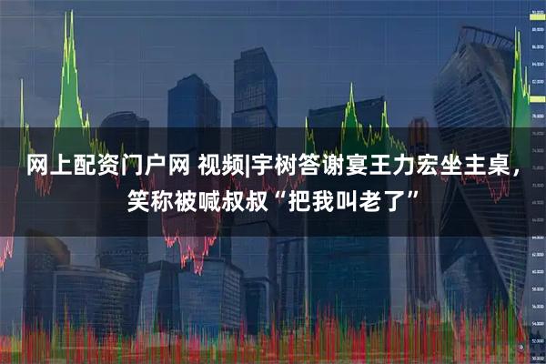 网上配资门户网 视频|宇树答谢宴王力宏坐主桌，笑称被喊叔叔“把我叫老了”