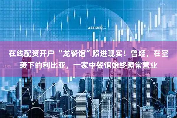 在线配资开户 “龙餐馆”照进现实！曾经，在空袭下的利比亚，一家中餐馆始终照常营业