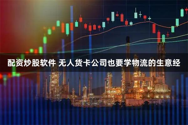配资炒股软件 无人货卡公司也要学物流的生意经