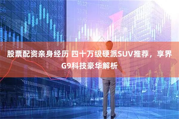 股票配资亲身经历 四十万级硬派SUV推荐，享界G9科技豪华解析